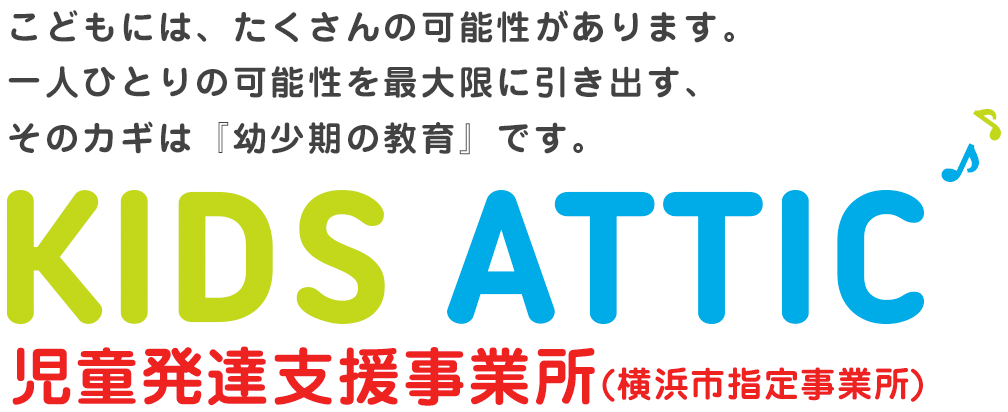 こどもには、たくさんの可能性があります。一人ひとりの可能性を最大限に引き出す、そのカギは『幼少期の教育』です KIDS ATTIC 平成29年6月 OPEN 児童発達支援事業所 (横浜市指定申請中)